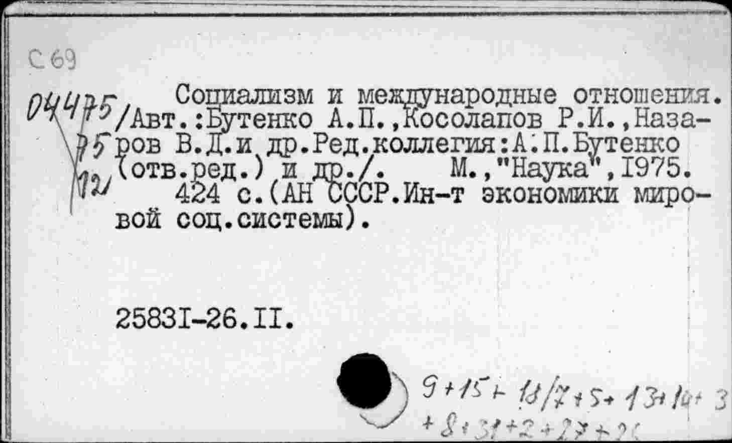 ﻿С 69
Социализм и международные отношения. /Авт.:Бутенко А.П..Косолапов Р.И.,Назаров В.Д.и др.Ред.коллегия:А.П.Бутенко (отв.ред.) и ДР./. М.,’’Наука”, 1975.
424 с.(АН СССР.Ин-т экономики мировой соц.системы).
25831-26.II.
Ж)	9/? 13*	з
у' X Г- .	> УЪ '1» ч- - .